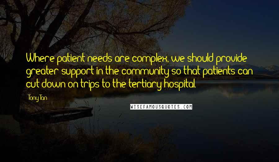 Tony Tan quotes: Where patient needs are complex, we should provide greater support in the community so that patients can cut down on trips to the tertiary hospital. Tony Tan quotes: Where patient needs are complex, we should provide greater support in the community so that patients can cut down on trips to the tertiary hospital.