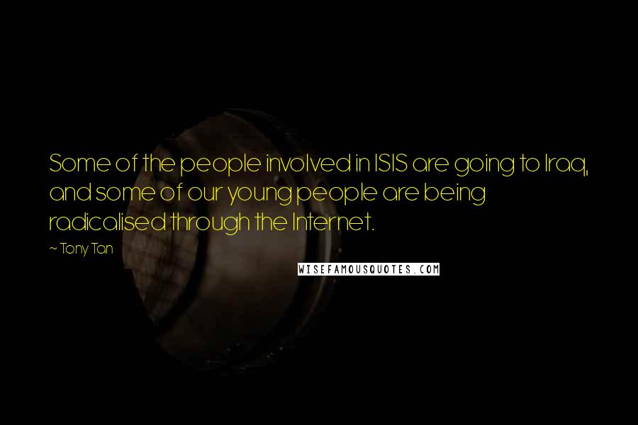 Tony Tan quotes: Some of the people involved in ISIS are going to Iraq, and some of our young people are being radicalised through the Internet. Tony Tan quotes: Some of the people involved in ISIS are going to Iraq, and some of our young people are being radicalised through the Internet.