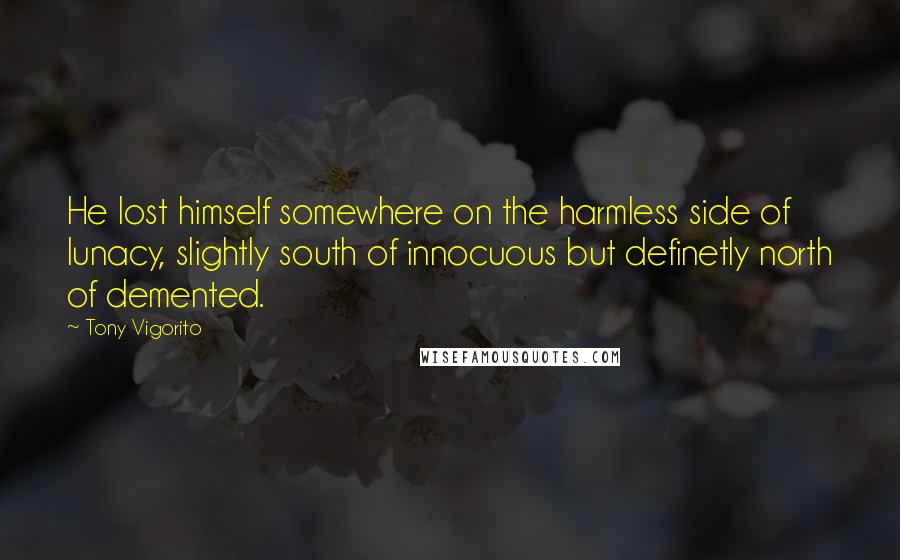 Tony Vigorito quotes: He lost himself somewhere on the harmless side of lunacy, slightly south of innocuous but definetly north of demented.