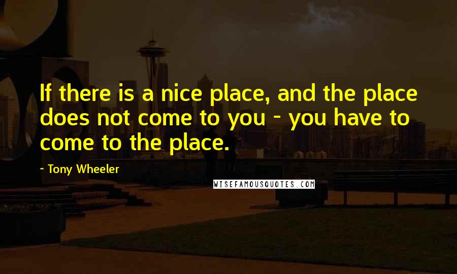 Tony Wheeler quotes: If there is a nice place, and the place does not come to you - you have to come to the place.