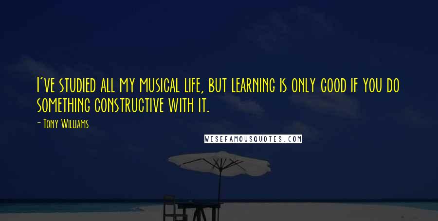 Tony Williams quotes: I've studied all my musical life, but learning is only good if you do something constructive with it. Tony Williams quotes: I've studied all my musical life, but learning is only good if you do something constructive with it.