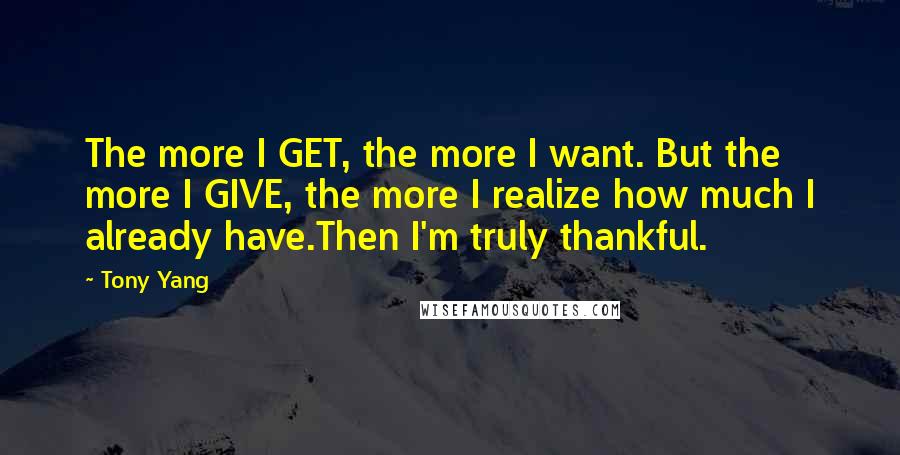 Tony Yang quotes: The more I GET, the more I want. But the more I GIVE, the more I realize how much I already have.Then I'm truly thankful.