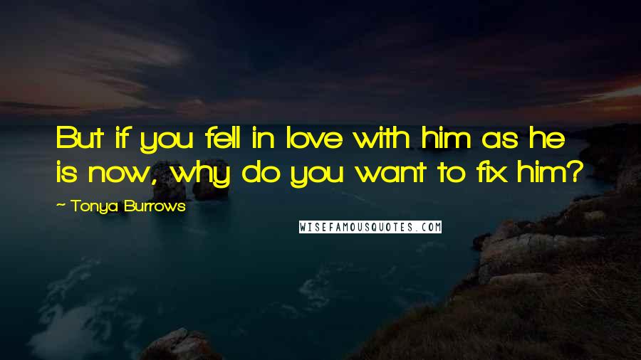 Tonya Burrows quotes: But if you fell in love with him as he is now, why do you want to fix him?