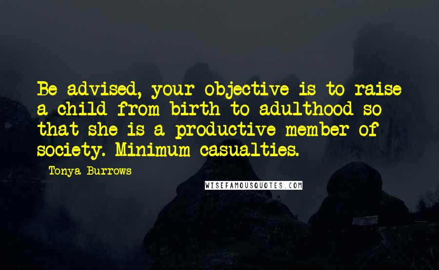 Tonya Burrows quotes: Be advised, your objective is to raise a child from birth to adulthood so that she is a productive member of society. Minimum casualties. Tonya Burrows quotes: Be advised, your objective is to raise a child from birth to adulthood so that she is a productive member of society. Minimum casualties.