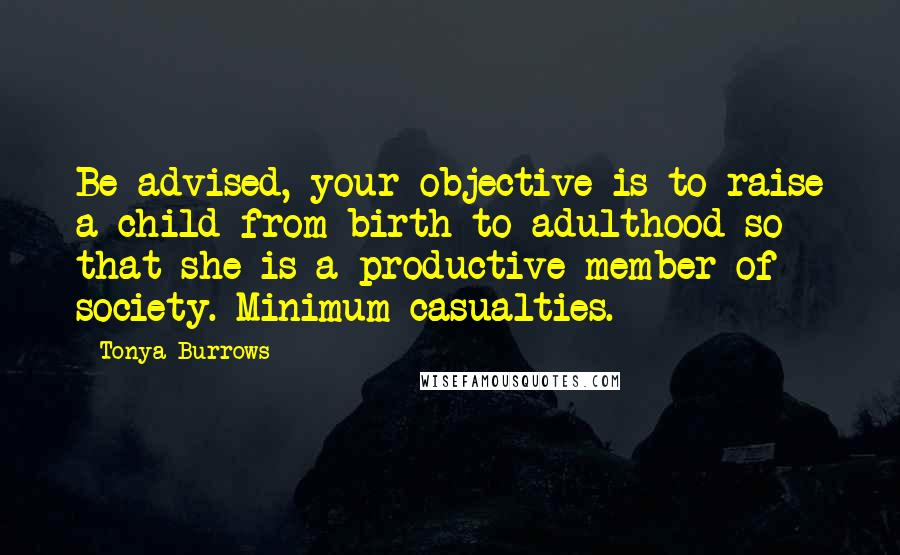 Tonya Burrows quotes: Be advised, your objective is to raise a child from birth to adulthood so that she is a productive member of society. Minimum casualties.