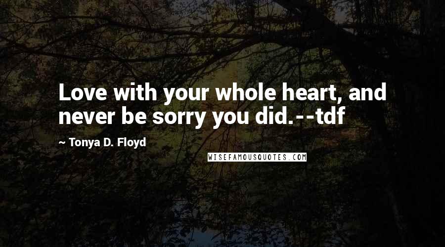 Tonya D. Floyd quotes: Love with your whole heart, and never be sorry you did.--tdf