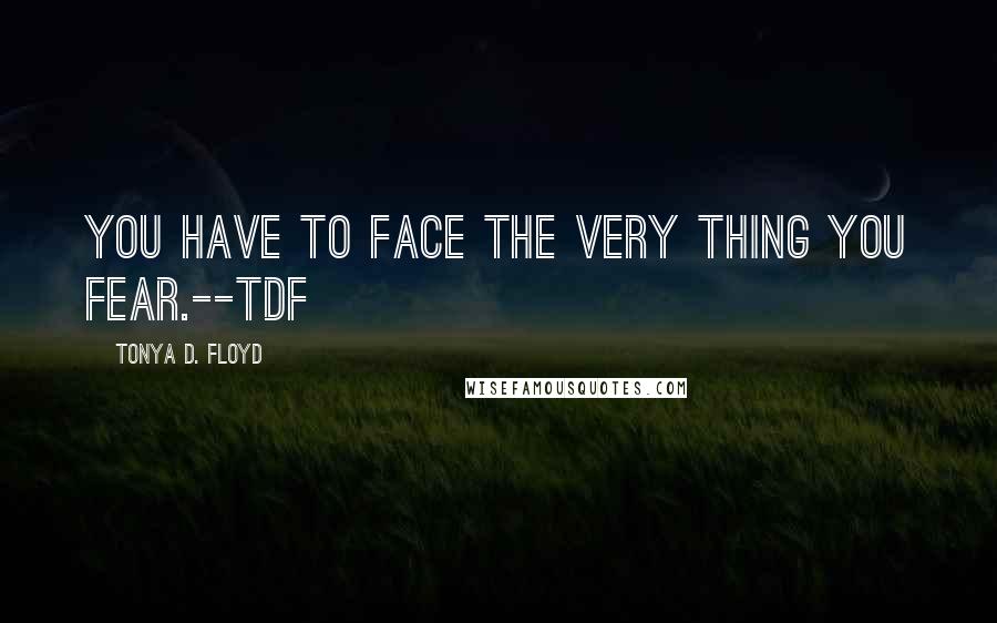 Tonya D. Floyd quotes: You have to face the very thing you fear.--tdf