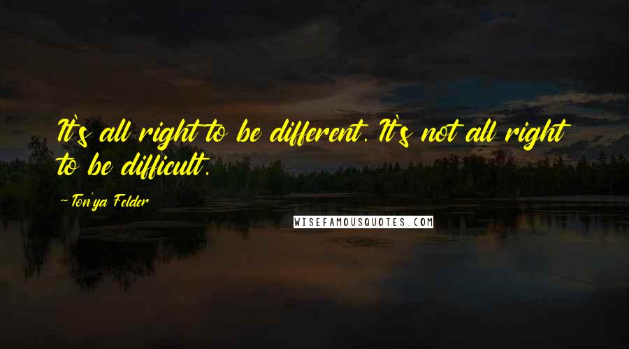 Ton'ya Felder quotes: It's all right to be different. It's not all right to be difficult.