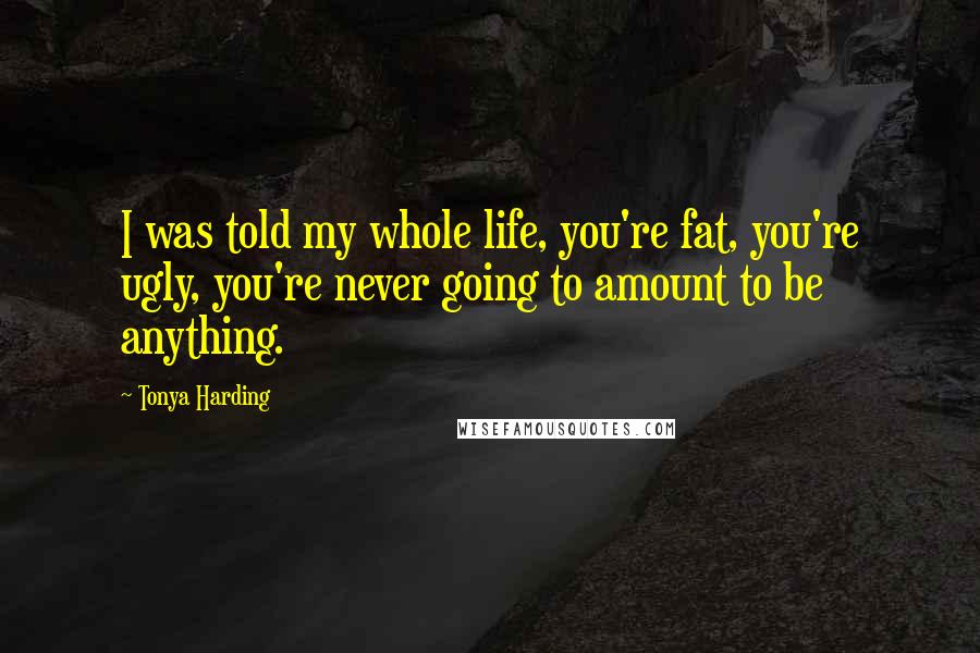 Tonya Harding quotes: I was told my whole life, you're fat, you're ugly, you're never going to amount to be anything.