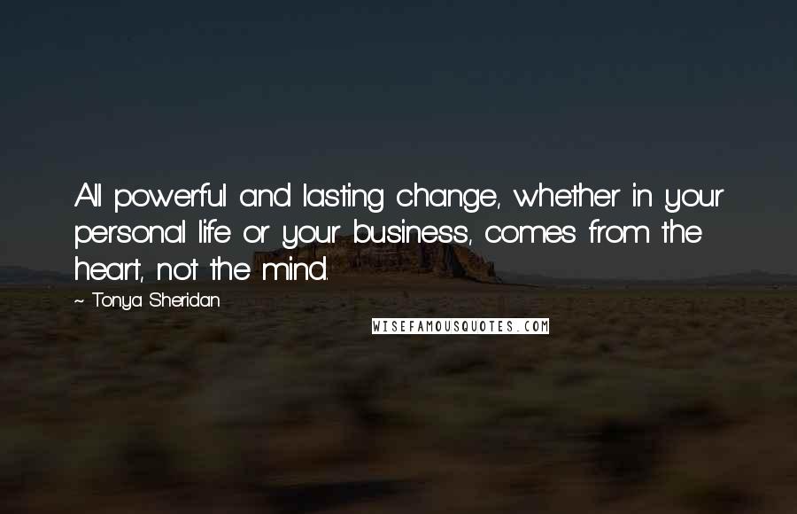 Tonya Sheridan quotes: All powerful and lasting change, whether in your personal life or your business, comes from the heart, not the mind.