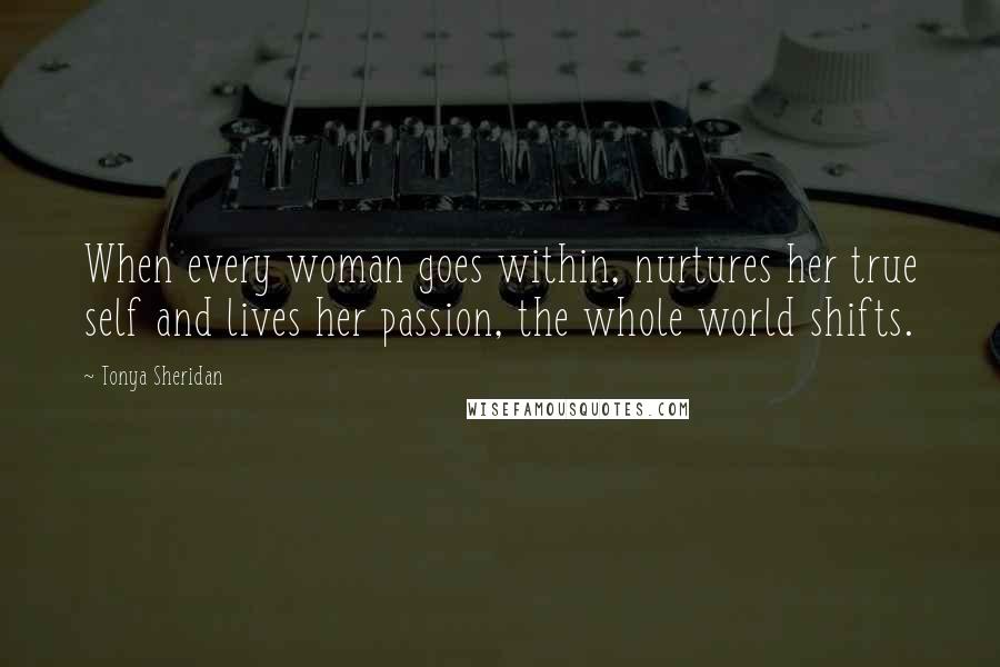 Tonya Sheridan quotes: When every woman goes within, nurtures her true self and lives her passion, the whole world shifts.