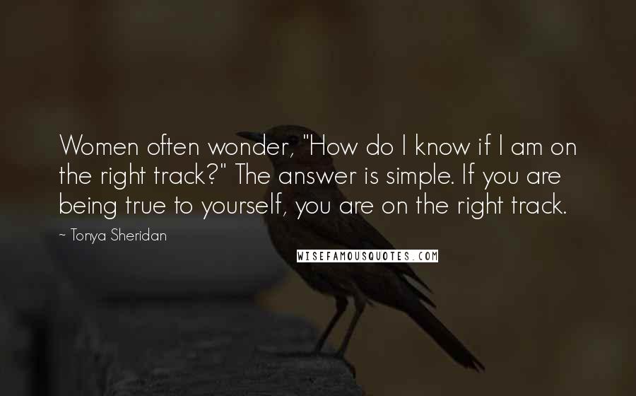 Tonya Sheridan quotes: Women often wonder, "How do I know if I am on the right track?" The answer is simple. If you are being true to yourself, you are on the right