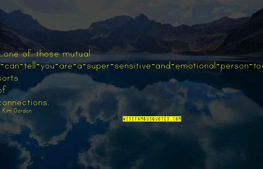 Too Emotional Quotes By Kim Gordon: ...one of those mutual I-can-tell-you-are-a-super-sensitive-and-emotional-person-too sorts of connections. Too Emotional Quotes By Kim Gordon: ...one of those mutual I-can-tell-you-are-a-super-sensitive-and-emotional-person-too sorts of connections.