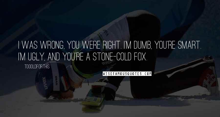 Toooldforthis quotes: I was wrong, you were right. I'm dumb, you're smart. I'm ugly, and you're a stone-cold fox.
