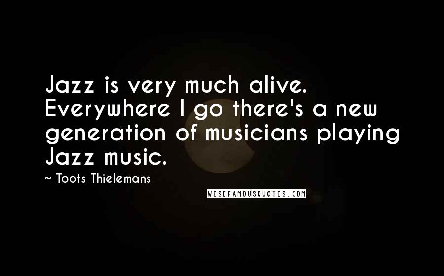 Toots Thielemans quotes: Jazz is very much alive. Everywhere I go there's a new generation of musicians playing Jazz music.