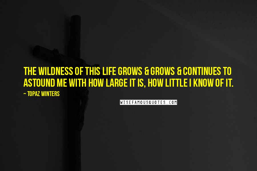 Topaz Winters quotes: The wildness of this life grows & grows & continues to astound me with how large it is, how little I know of it. Topaz Winters quotes: The wildness of this life grows & grows & continues to astound me with how large it is, how little I know of it.