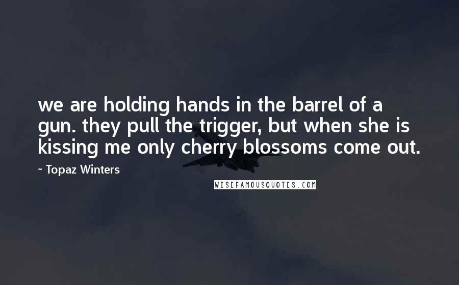 Topaz Winters quotes: we are holding hands in the barrel of a gun. they pull the trigger, but when she is kissing me only cherry blossoms come out. Topaz Winters quotes: we are holding hands in the barrel of a gun. they pull the trigger, but when she is kissing me only cherry blossoms come out.