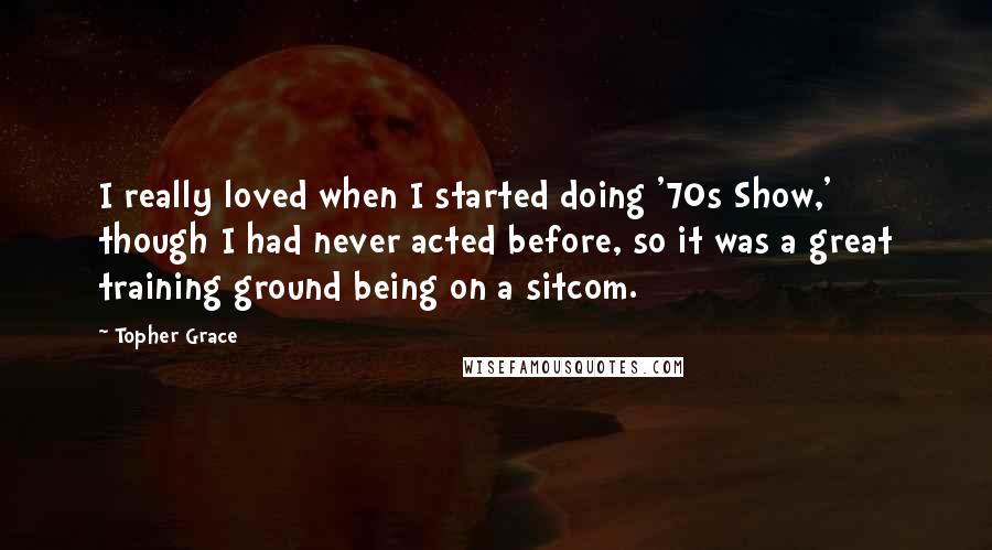Topher Grace quotes: I really loved when I started doing '70s Show,' though I had never acted before, so it was a great training ground being on a sitcom. Topher Grace quotes: I really loved when I started doing '70s Show,' though I had never acted before, so it was a great training ground being on a sitcom.