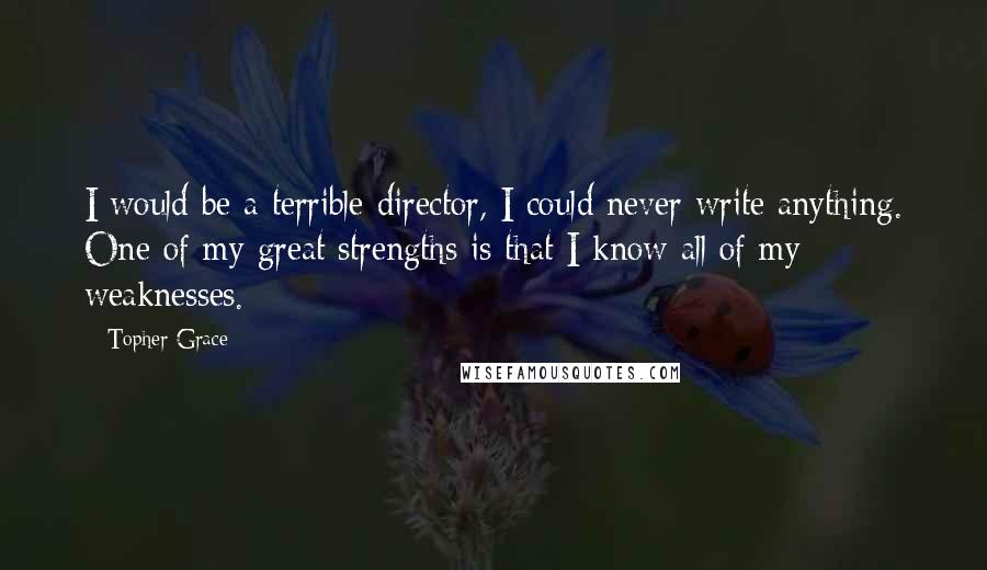 Topher Grace quotes: I would be a terrible director, I could never write anything. One of my great strengths is that I know all of my weaknesses. Topher Grace quotes: I would be a terrible director, I could never write anything. One of my great strengths is that I know all of my weaknesses.