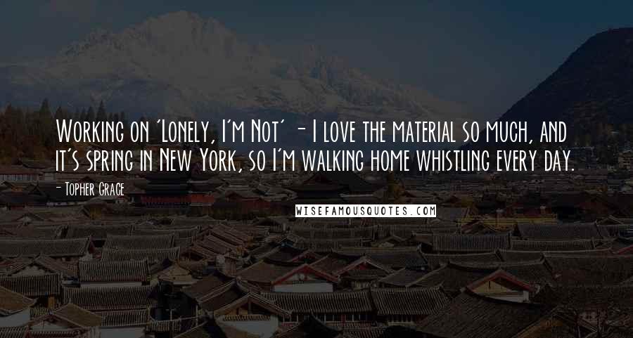 Topher Grace quotes: Working on 'Lonely, I'm Not' - I love the material so much, and it's spring in New York, so I'm walking home whistling every day. Topher Grace quotes: Working on 'Lonely, I'm Not' - I love the material so much, and it's spring in New York, so I'm walking home whistling every day.