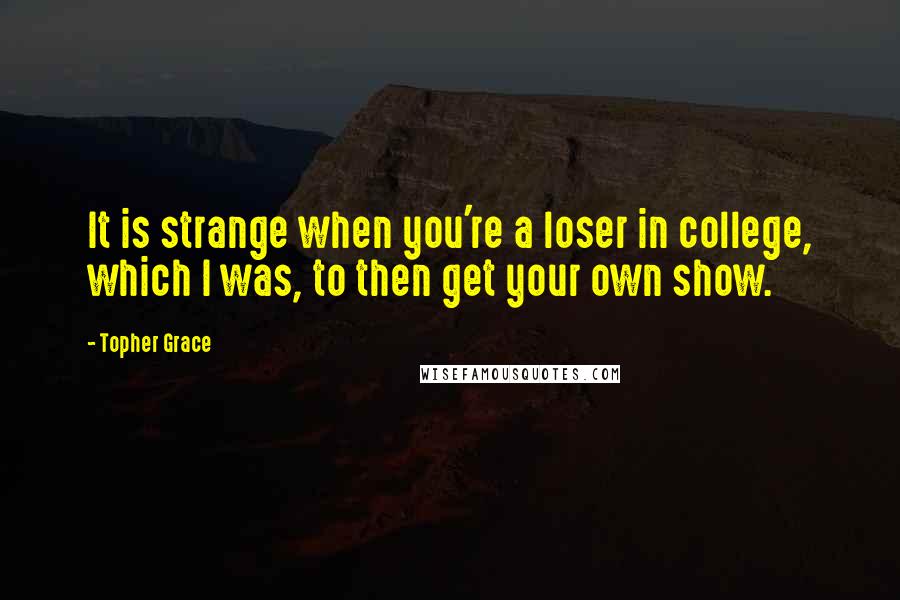 Topher Grace quotes: It is strange when you're a loser in college, which I was, to then get your own show.