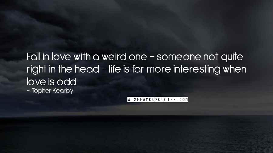 Topher Kearby quotes: Fall in love with a weird one - someone not quite right in the head - life is far more interesting when love is odd