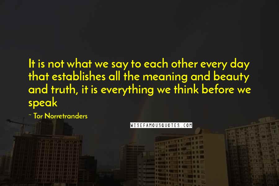Tor Norretranders quotes: It is not what we say to each other every day that establishes all the meaning and beauty and truth, it is everything we think before we speak