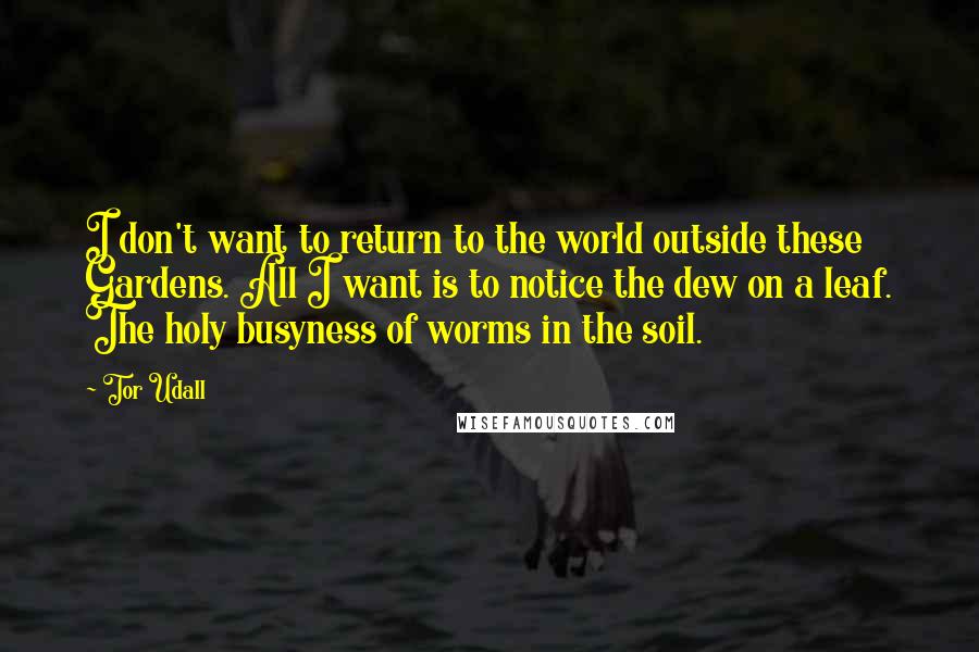 Tor Udall quotes: I don't want to return to the world outside these Gardens. All I want is to notice the dew on a leaf. The holy busyness of worms in the soil.