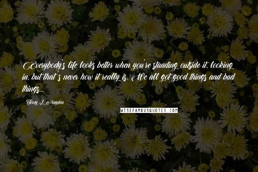 Torey L. Hayden quotes: Everybody's life looks better when you're standing outside it, looking in, but that's never how it really is. We all got good things and bad things...