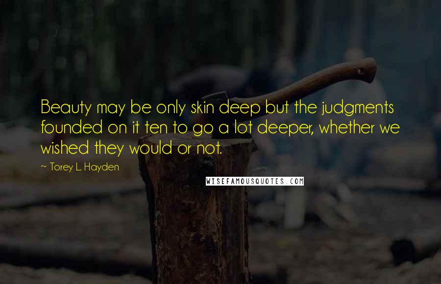 Torey L. Hayden quotes: Beauty may be only skin deep but the judgments founded on it ten to go a lot deeper, whether we wished they would or not. Torey L. Hayden quotes: Beauty may be only skin deep but the judgments founded on it ten to go a lot deeper, whether we wished they would or not.