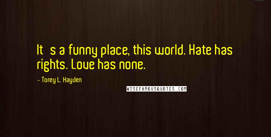 Torey L. Hayden quotes: It's a funny place, this world. Hate has rights. Love has none.