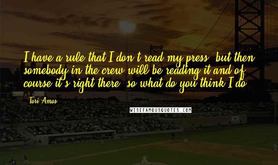 Tori Amos quotes: I have a rule that I don't read my press, but then somebody in the crew will be reading it and of course it's right there, so what do you