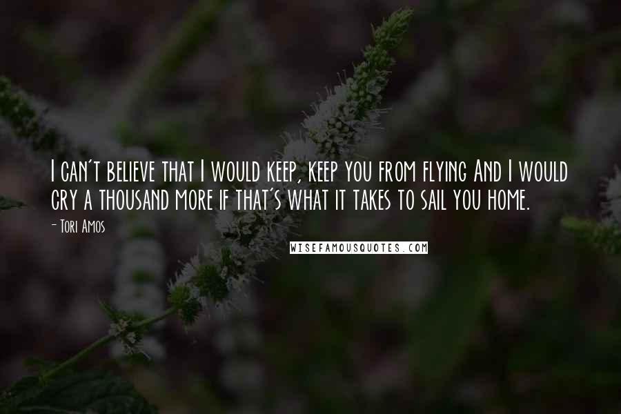 Tori Amos quotes: I can't believe that I would keep, keep you from flying And I would cry a thousand more if that's what it takes to sail you home. Tori Amos quotes: I can't believe that I would keep, keep you from flying And I would cry a thousand more if that's what it takes to sail you home.