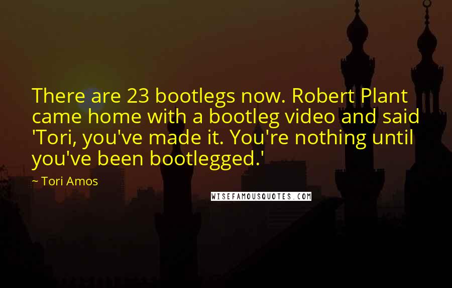 Tori Amos quotes: There are 23 bootlegs now. Robert Plant came home with a bootleg video and said 'Tori, you've made it. You're nothing until you've been bootlegged.'