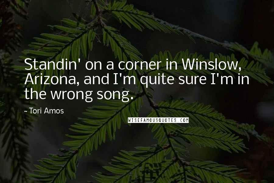 Tori Amos quotes: Standin' on a corner in Winslow, Arizona, and I'm quite sure I'm in the wrong song.