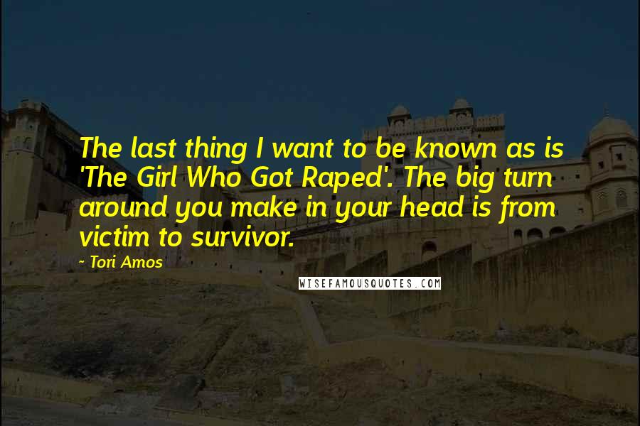 Tori Amos quotes: The last thing I want to be known as is 'The Girl Who Got Raped'. The big turn around you make in your head is from victim to survivor.