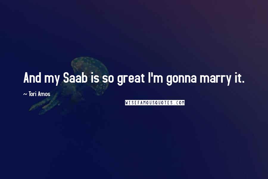 Tori Amos quotes: And my Saab is so great I'm gonna marry it.