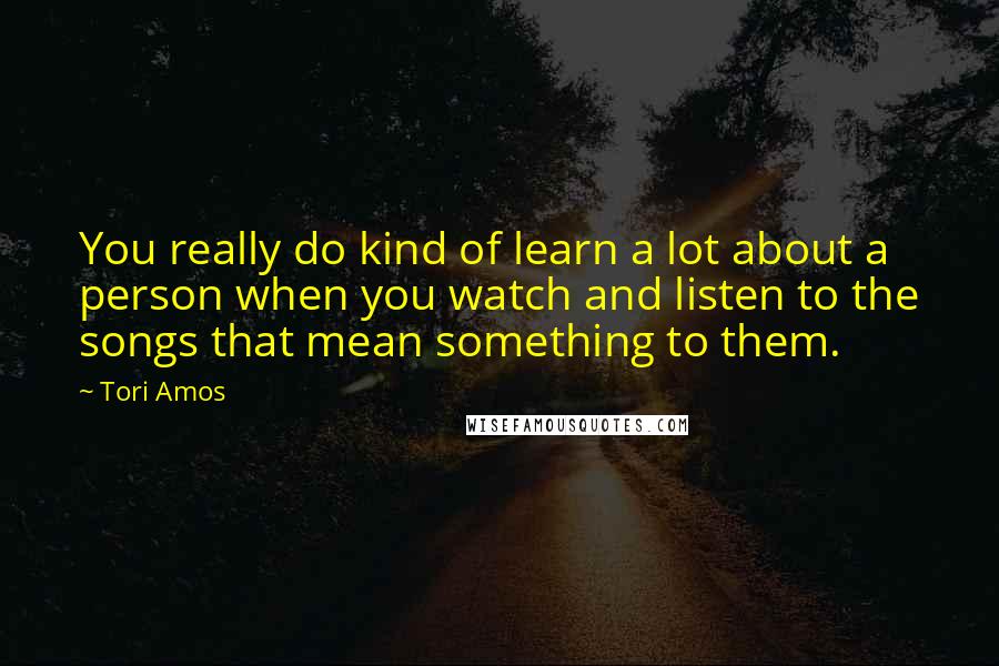 Tori Amos quotes: You really do kind of learn a lot about a person when you watch and listen to the songs that mean something to them.