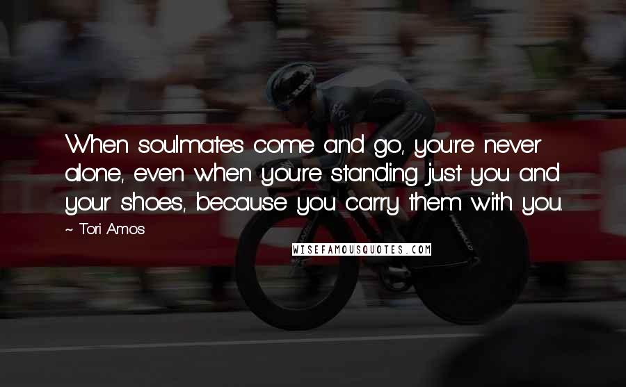 Tori Amos quotes: When soulmates come and go, you're never alone, even when you're standing just you and your shoes, because you carry them with you.