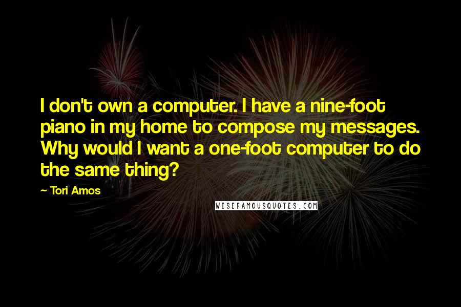 Tori Amos quotes: I don't own a computer. I have a nine-foot piano in my home to compose my messages. Why would I want a one-foot computer to do the same thing?