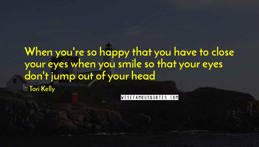 Tori Kelly quotes: When you're so happy that you have to close your eyes when you smile so that your eyes don't jump out of your head Tori Kelly quotes: When you're so happy that you have to close your eyes when you smile so that your eyes don't jump out of your head