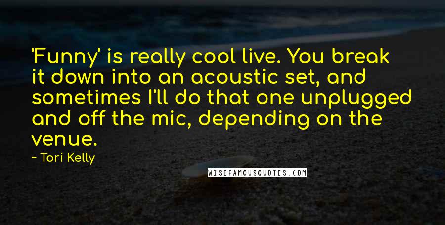 Tori Kelly quotes: 'Funny' is really cool live. You break it down into an acoustic set, and sometimes I'll do that one unplugged and off the mic, depending on the venue.