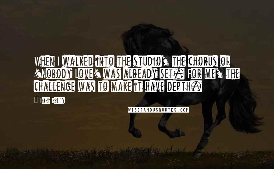 Tori Kelly quotes: When I walked into the studio, the chorus of 'Nobody Love' was already set. For me, the challenge was to make it have depth.