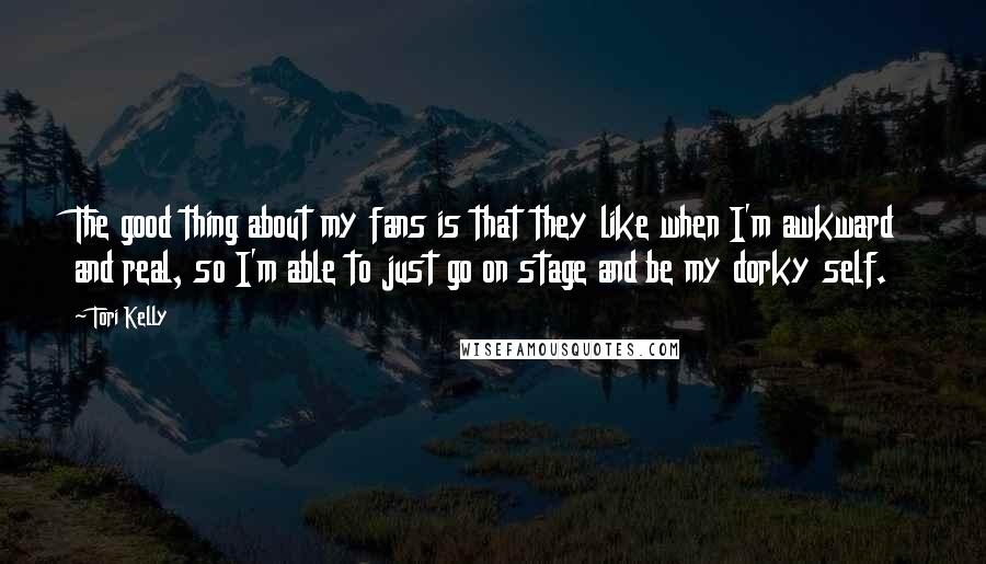 Tori Kelly quotes: The good thing about my fans is that they like when I'm awkward and real, so I'm able to just go on stage and be my dorky self. Tori Kelly quotes: The good thing about my fans is that they like when I'm awkward and real, so I'm able to just go on stage and be my dorky self.