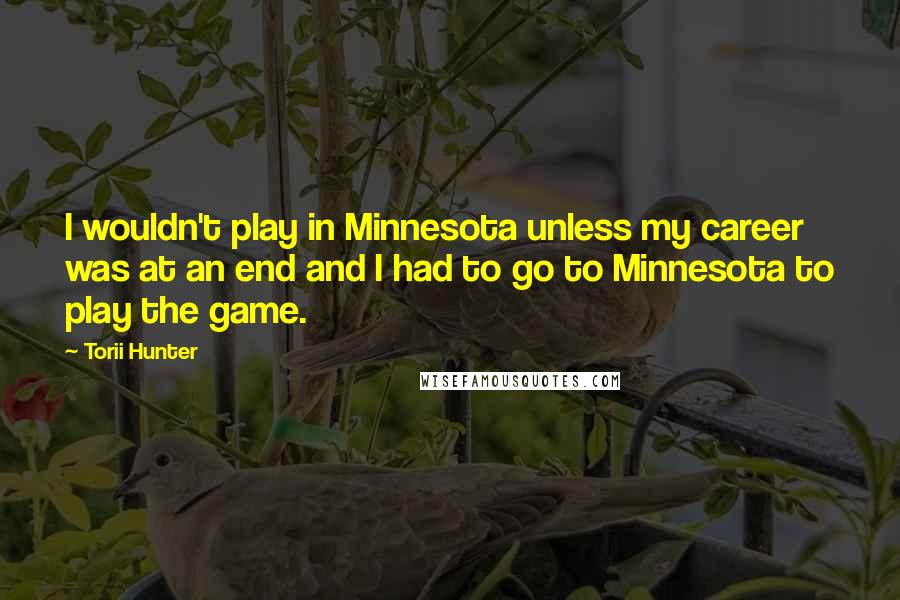 Torii Hunter quotes: I wouldn't play in Minnesota unless my career was at an end and I had to go to Minnesota to play the game. Torii Hunter quotes: I wouldn't play in Minnesota unless my career was at an end and I had to go to Minnesota to play the game.