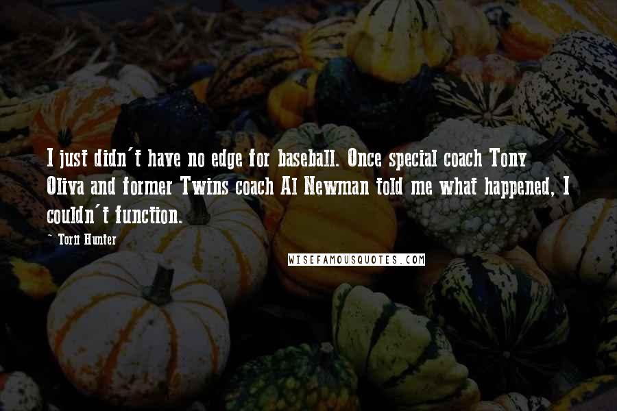 Torii Hunter quotes: I just didn't have no edge for baseball. Once special coach Tony Oliva and former Twins coach Al Newman told me what happened, I couldn't function. Torii Hunter quotes: I just didn't have no edge for baseball. Once special coach Tony Oliva and former Twins coach Al Newman told me what happened, I couldn't function.