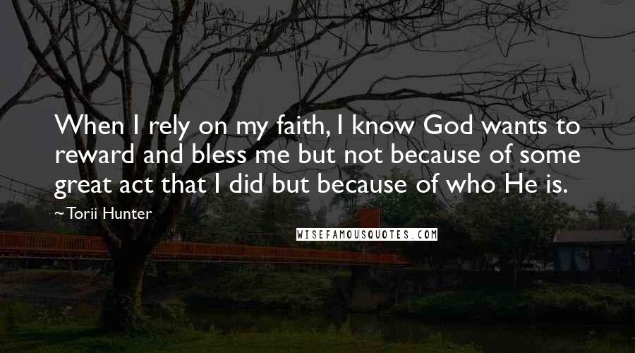 Torii Hunter quotes: When I rely on my faith, I know God wants to reward and bless me but not because of some great act that I did but because of who He Torii Hunter quotes: When I rely on my faith, I know God wants to reward and bless me but not because of some great act that I did but because of who He