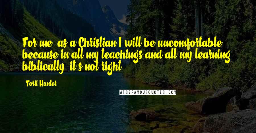 Torii Hunter quotes: For me, as a Christian I will be uncomfortable because in all my teachings and all my learning, biblically, it's not right, Torii Hunter quotes: For me, as a Christian I will be uncomfortable because in all my teachings and all my learning, biblically, it's not right,