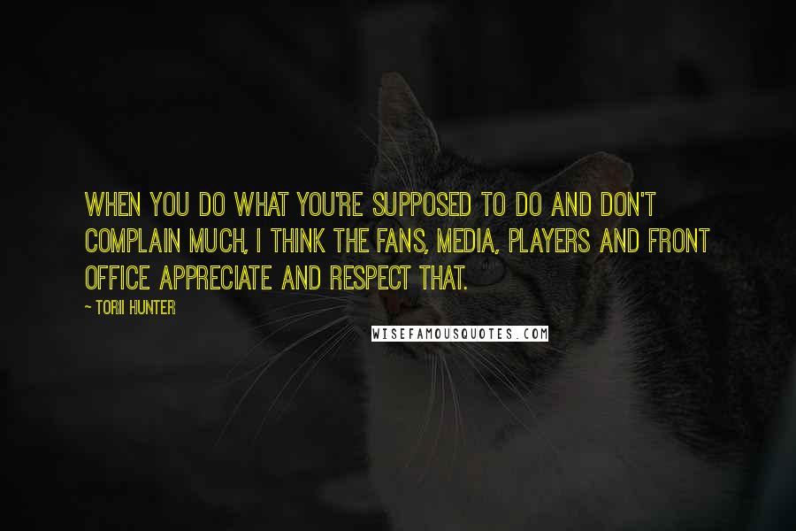 Torii Hunter quotes: When you do what you're supposed to do and don't complain much, I think the fans, media, players and front office appreciate and respect that. Torii Hunter quotes: When you do what you're supposed to do and don't complain much, I think the fans, media, players and front office appreciate and respect that.