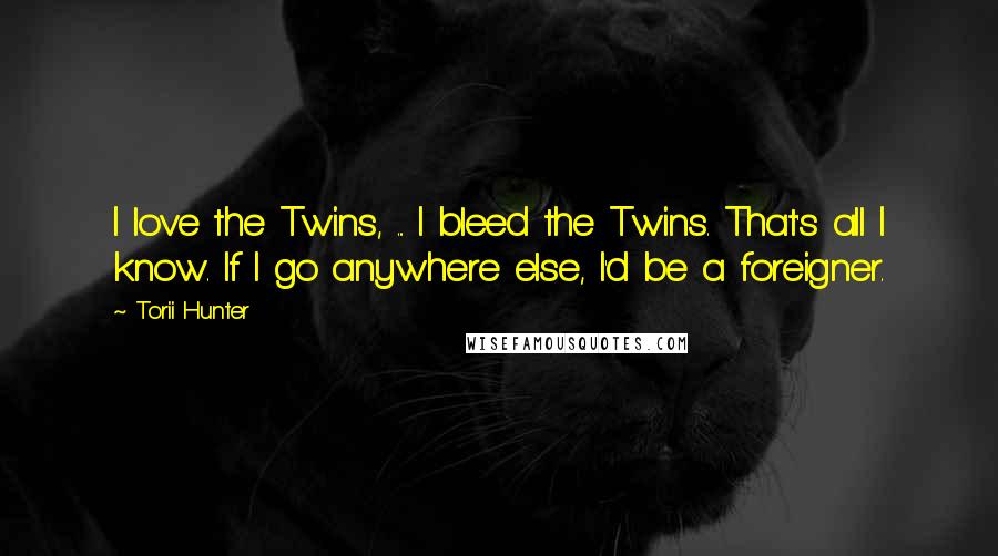 Torii Hunter quotes: I love the Twins, ... I bleed the Twins. That's all I know. If I go anywhere else, I'd be a foreigner. Torii Hunter quotes: I love the Twins, ... I bleed the Twins. That's all I know. If I go anywhere else, I'd be a foreigner.